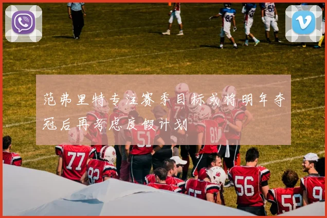 范弗里特专注赛季目标或将明年夺冠后再考虑度假计划