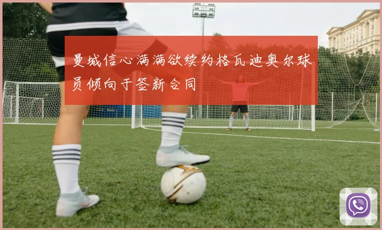 曼城信心满满欲续约格瓦迪奥尔球员倾向于签新合同