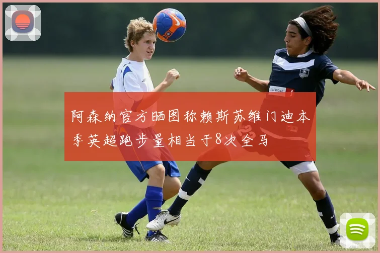 阿森纳官方晒图称赖斯苏维门迪本季英超跑步量相当于8次全马
