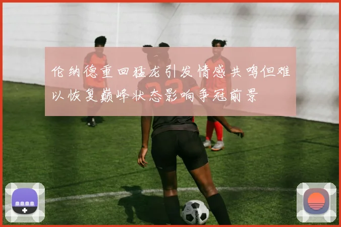 伦纳德重回猛龙引发情感共鸣但难以恢复巅峰状态影响争冠前景