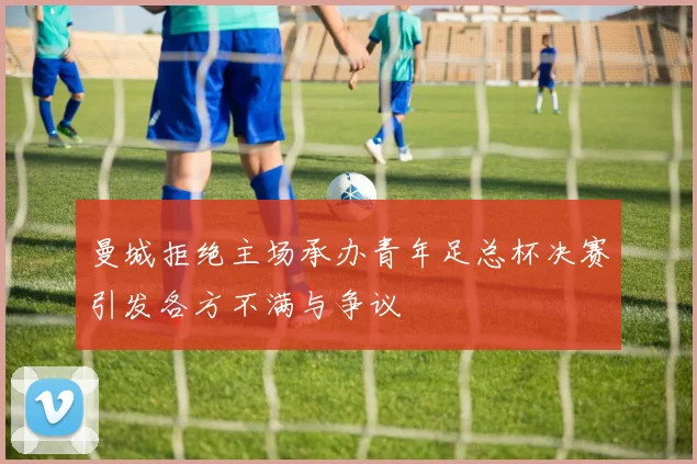 曼城拒绝主场承办青年足总杯决赛引发各方不满与争议