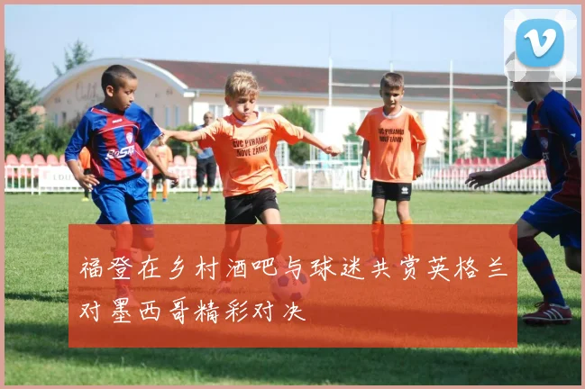 福登在乡村酒吧与球迷共赏英格兰对墨西哥精彩对决