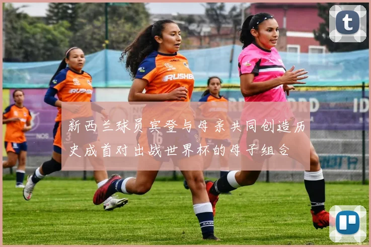 新西兰球员宾登与母亲共同创造历史成首对出战世界杯的母子组合