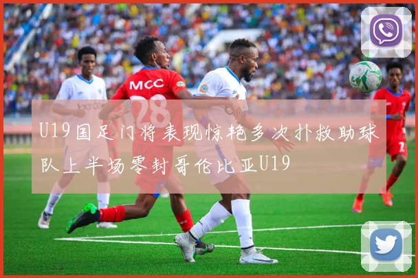 U19国足门将表现惊艳多次扑救助球队上半场零封哥伦比亚U19