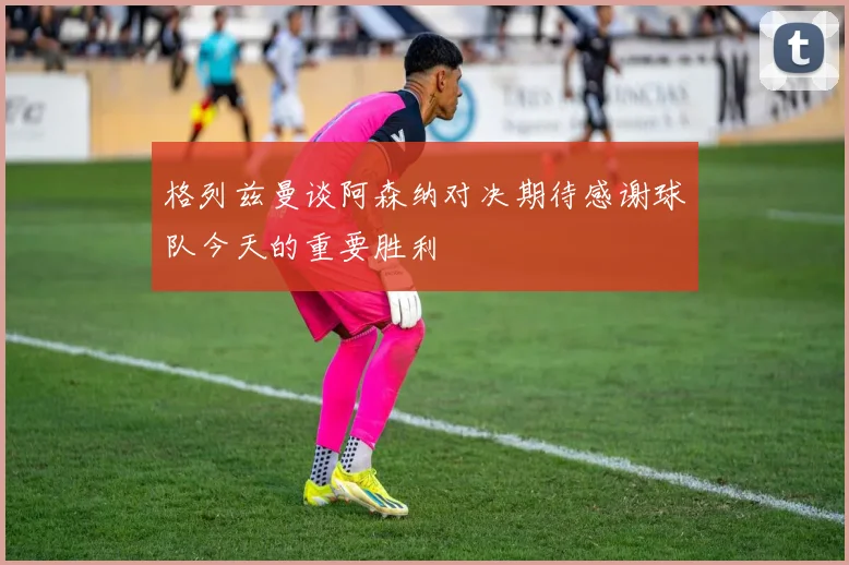 格列兹曼谈阿森纳对决期待感谢球队今天的重要胜利
