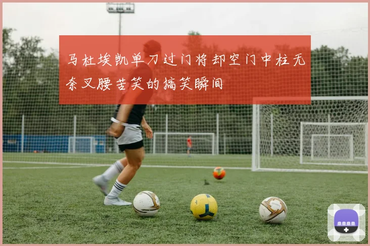 马杜埃凯单刀过门将却空门中柱无奈叉腰苦笑的搞笑瞬间