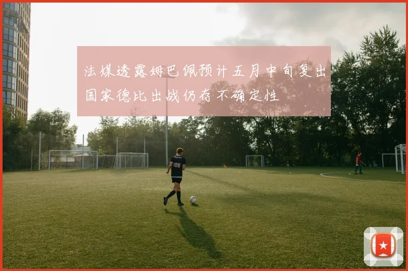 法媒透露姆巴佩预计五月中旬复出国家德比出战仍存不确定性