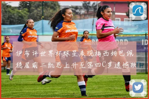 伊布评世界杯球星表现梅西姆巴佩稳居前二凯恩上升至第四C罗遗憾跌出前十