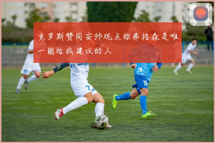 克罗斯赞同安帅观点称弗格森是唯一能给我建议的人