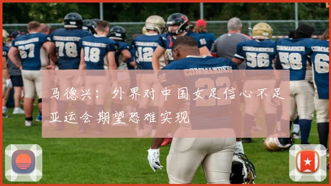 马德兴：外界对中国女足信心不足亚运会期望恐难实现