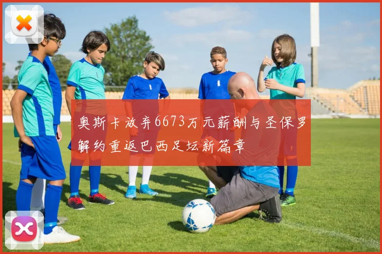 奥斯卡放弃6673万元薪酬与圣保罗解约重返巴西足坛新篇章