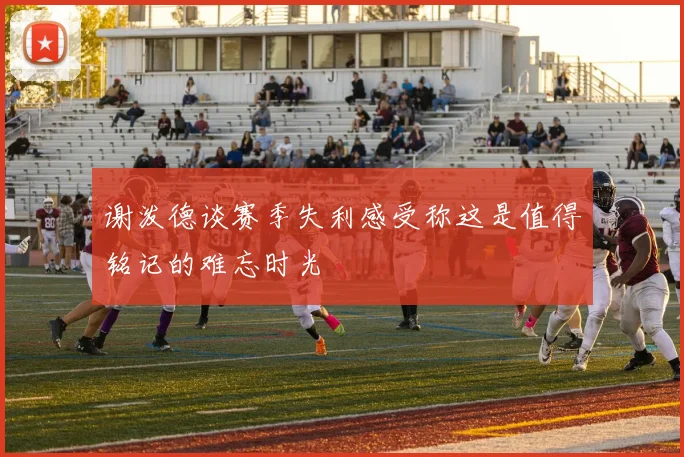 谢泼德谈赛季失利感受称这是值得铭记的难忘时光