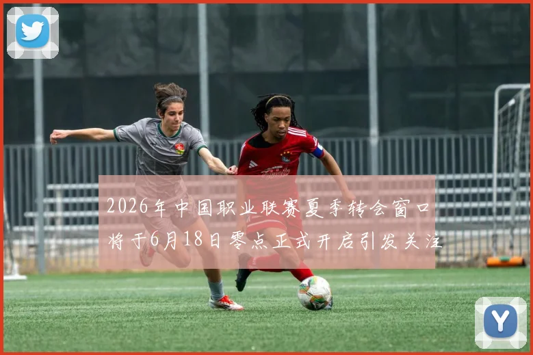 2026年中国职业联赛夏季转会窗口将于6月18日零点正式开启引发关注