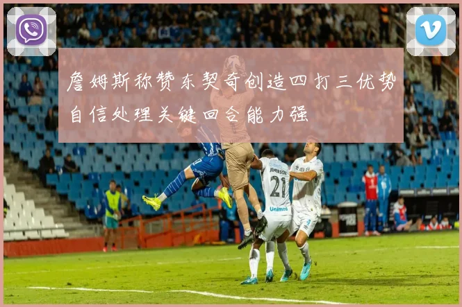 詹姆斯称赞东契奇创造四打三优势自信处理关键回合能力强