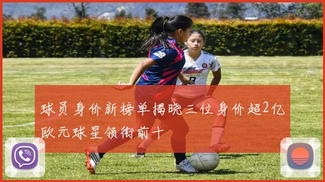 球员身价新榜单揭晓三位身价超2亿欧元球星领衔前十