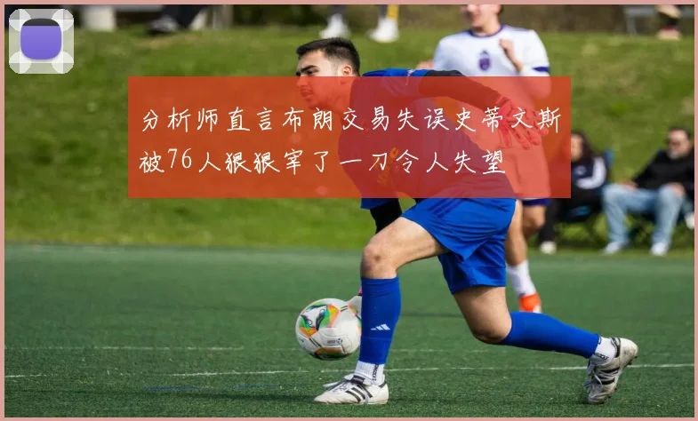 分析师直言布朗交易失误史蒂文斯被76人狠狠宰了一刀令人失望