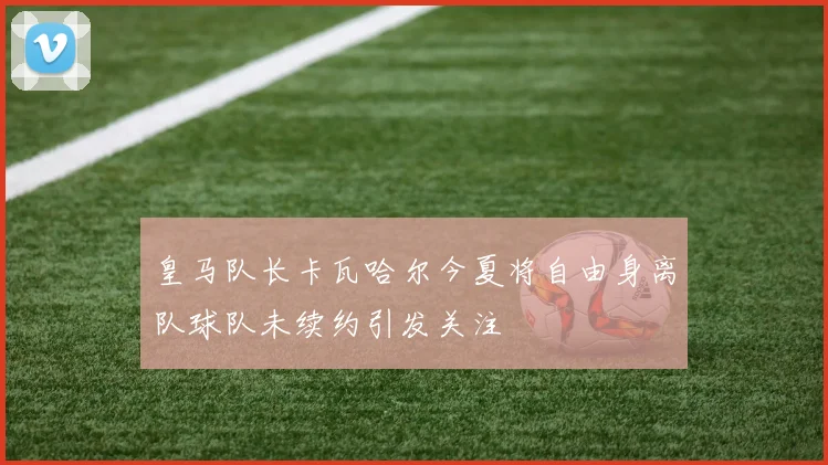 皇马队长卡瓦哈尔今夏将自由身离队球队未续约引发关注