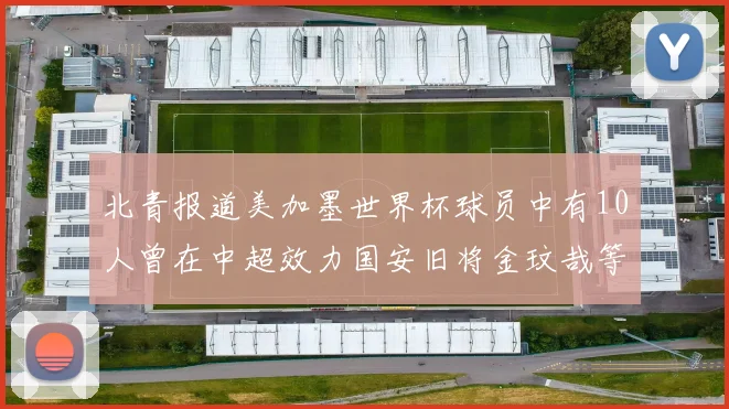 北青报道美加墨世界杯球员中有10人曾在中超效力国安旧将金玟哉等三人入选